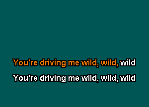 You're driving me wild, wild, wild

You're driving me wild, wild, wild