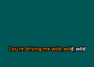 You're driving me wild, wild, wild