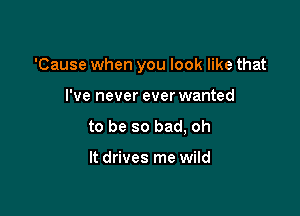 'Cause when you look like that

I've never ever wanted
to be so bad, oh

It drives me wild