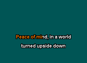 Peace of mind, in a world

turned upside down