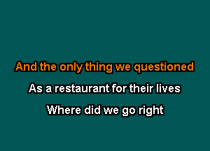 And the only thing we questioned

As a restaurant for their lives

Where did we go right