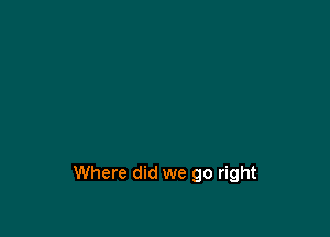 Where did we go right