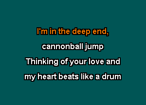 I'm in the deep end,

cannonballjump
Thinking ofyour love and

my heart beats like a drum