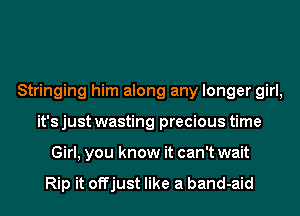 Stringing him along any longer girl,
it's just wasting precious time
Girl, you know it can't wait

Rip it offjust like a band-aid