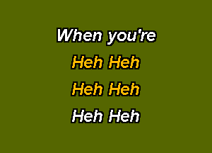 When you're
Heh Heh

Heh Heh
Heh Heh