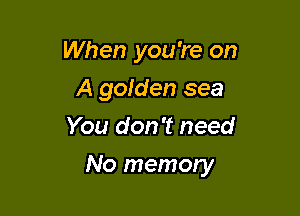 When you're on
A goiden sea
You don't need

No memory