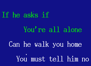 If he asks if
You re all alone

Can he walk you home

Yod must tell him no