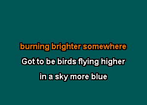 burning brighter somewhere

Got to be birds flying higher

in a sky more blue