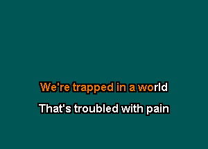 We're trapped in a world

That's troubled with pain