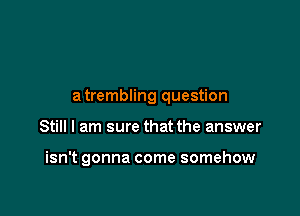 a trembling question

Still I am sure that the answer

isn't gonna come somehow