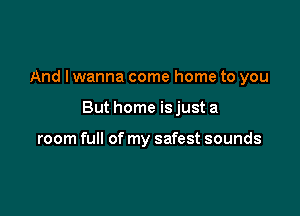 And I wanna come home to you

But home isjust a

room full of my safest sounds