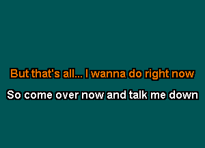 But that's all... I wanna do right now

So come over now and talk me down