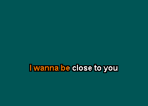 lwanna be close to you