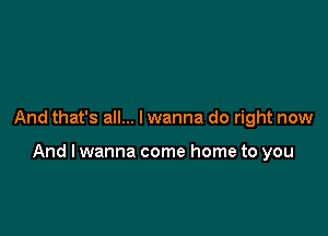 And that's all... I wanna do right now

And lwanna come home to you