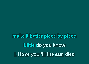 make it better piece by piece

Little do you know

I, I love you 'til the sun dies