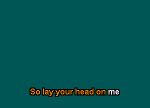 So lay your head on me