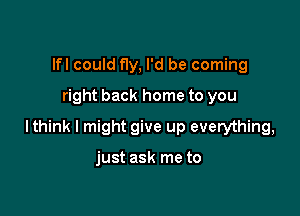 lfl could f1y, I'd be coming
right back home to you

lthink I might give up everything,

just ask me to