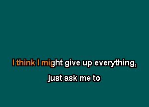 lthink I might give up everything,

just ask me to