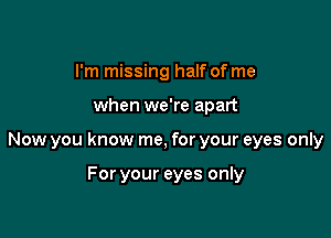 I'm missing half of me

when we're apart

Now you know me, for your eyes only

For your eyes only