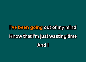 I've been going out of my mind

Know that I'm just wasting time
And I