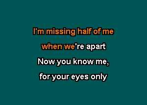 I'm missing half of me
when we're apart

Now you know me,

for your eyes only