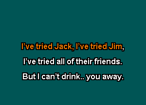 We tried Jack, We tried Jim,

We tried all of their friends.

But I can't drink.. you away.