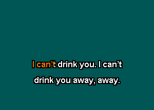 I can't drink you. I can,t

drink you away, away.