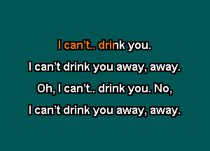I cant. drink you.
I can't drink you away, away.

Oh, I can't. drink you. No,

I can't drink you away, away.