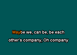 Maybe we, can be, be each

other's company, 0h company