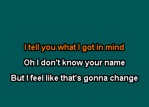 ltell you whatl got in mind

Oh I don't know your name

But I feel like that's gonna change