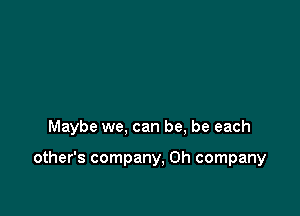 Maybe we, can be, be each

other's company, 0h company