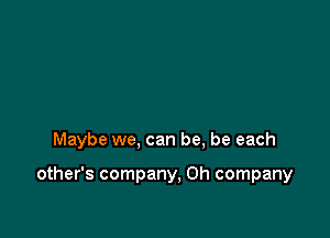 Maybe we, can be, be each

other's company, 0h company