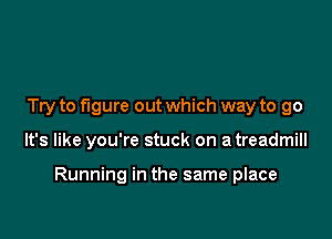 Try to figure out which way to go

It's like you're stuck on a treadmill

Running in the same place