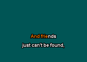 And friends

just can't be found,