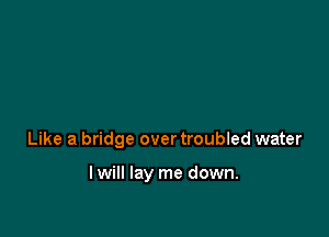 Like a bridge over troubled water

lwill lay me down.