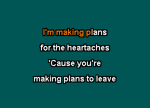 I'm making plans

forthe heartaches

'Cause you're

making plans to leave