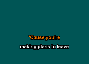 'Cause you're

making plans to leave