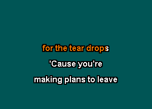 for the tear drops

'Cause you're

making plans to leave