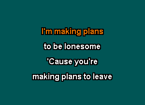 I'm making plans

to be lonesome

'Cause you're

making plans to leave