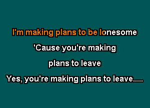 I'm making plans to be lonesome
'Cause you're making

plans to leave

Yes, you're making plans to leave .....