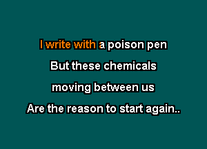 I write with a poison pen

But these chemicals

moving between us

Are the reason to start again..