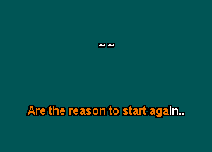 Are the reason to start again..