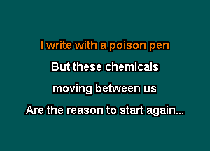 I write with a poison pen

But these chemicals

moving between us

Are the reason to start again...