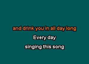 and drink you in all day long

Every day

singing this song