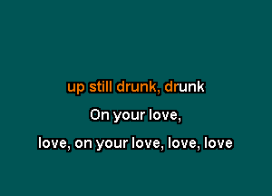 up still drunk, drunk

On your love,

love, on your love, love, love