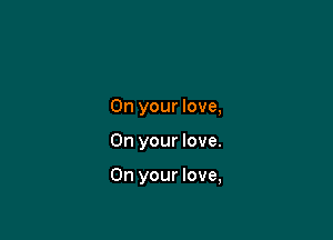 On your love,

On your love.

On your love,