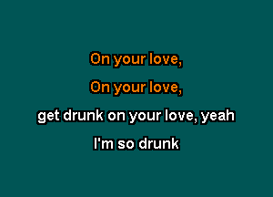 On your love,

On your love,

get drunk on your love, yeah

I'm so drunk