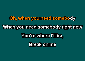 Oh, when you need somebody

When you need somebody right now

You're where I'll be,

Break on me