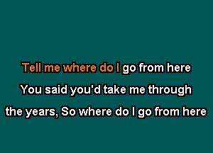 Tell me where do I go from here

You said you'd take me through

the years, So where do I go from here