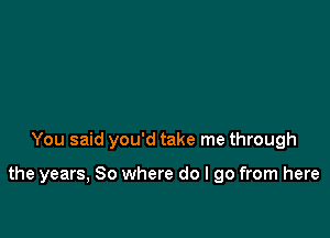 You said you'd take me through

the years, So where do I go from here